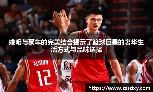 姚明与豪车的完美结合揭示了篮球巨星的奢华生活方式与品味选择